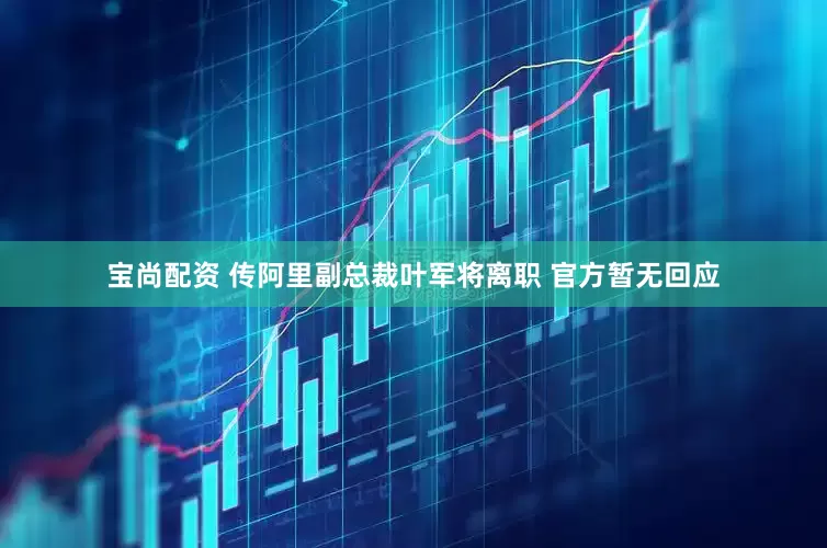 宝尚配资 传阿里副总裁叶军将离职 官方暂无回应