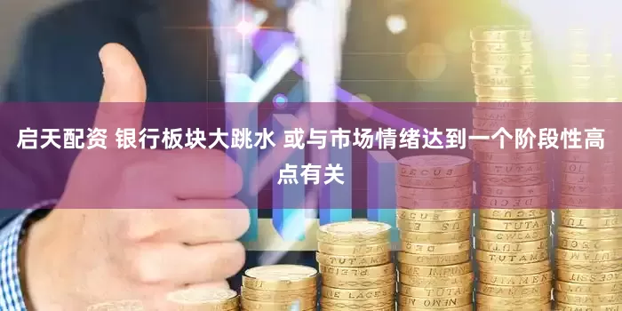 启天配资 银行板块大跳水 或与市场情绪达到一个阶段性高点有关