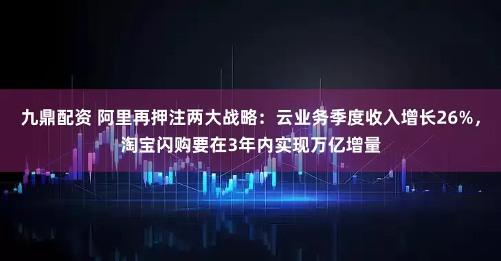 九鼎配资 阿里再押注两大战略：云业务季度收入增长26%，淘宝闪购要在3年内实现万亿增量