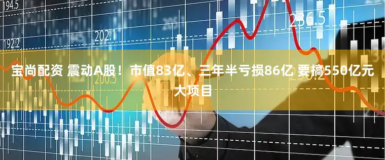 宝尚配资 震动A股！市值83亿、三年半亏损86亿 要搞550亿元大项目
