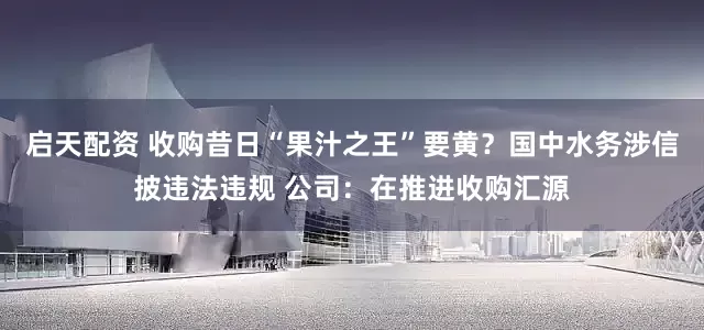 启天配资 收购昔日“果汁之王”要黄？国中水务涉信披违法违规 公司：在推进收购汇源