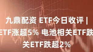 九鼎配资 ETF今日收评 | 旅游ETF涨超5% 电池相关ETF跌超2%