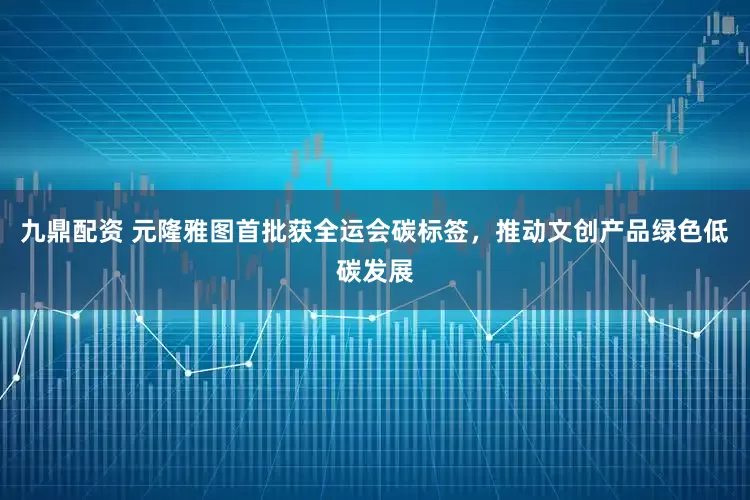 九鼎配资 元隆雅图首批获全运会碳标签，推动文创产品绿色低碳发展