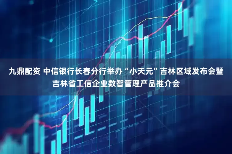 九鼎配资 中信银行长春分行举办“小天元”吉林区域发布会暨吉林省工信企业数智管理产品推介会