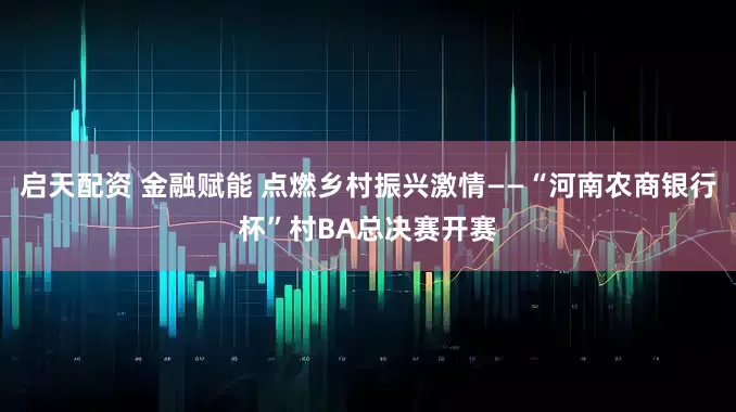 启天配资 金融赋能 点燃乡村振兴激情——“河南农商银行杯”村BA总决赛开赛