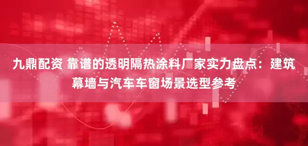 九鼎配资 靠谱的透明隔热涂料厂家实力盘点：建筑幕墙与汽车车窗场景选型参考