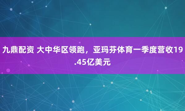九鼎配资 大中华区领跑，亚玛芬体育一季度营收19.45亿美元