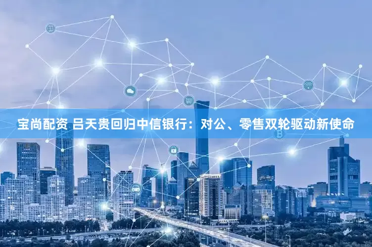 宝尚配资 吕天贵回归中信银行：对公、零售双轮驱动新使命