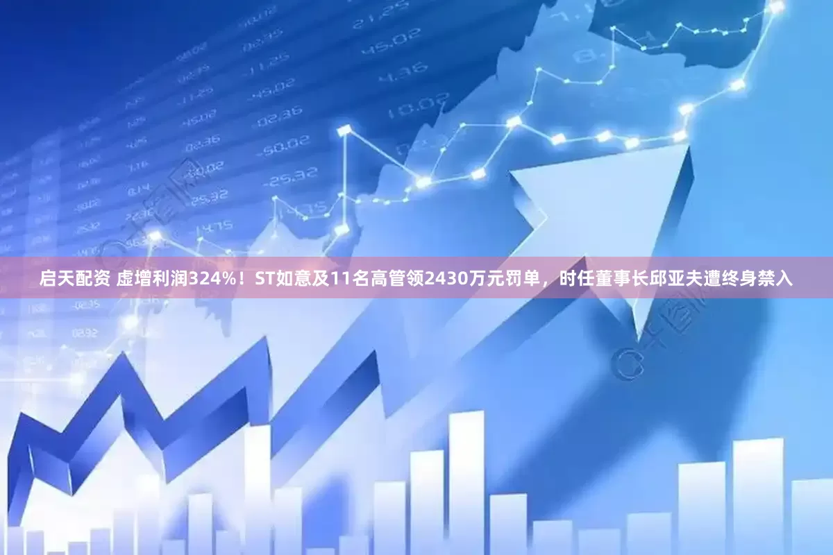 启天配资 虚增利润324%！ST如意及11名高管领2430万元罚单，时任董事长邱亚夫遭终身禁入